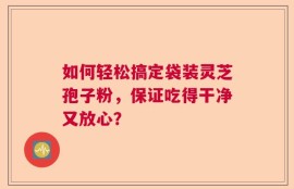 如何轻松搞定袋装灵芝孢子粉，保证吃得干净又放心？