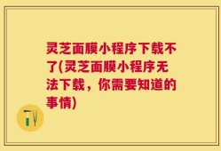 灵芝面膜小程序下载不了(灵芝面膜小程序无法下载，你需要知道的事情)