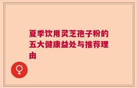 夏季饮用灵芝孢子粉的五大健康益处与推荐理由