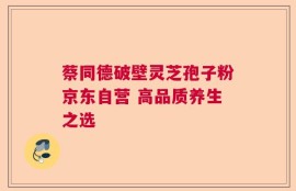蔡同德破壁灵芝孢子粉京东自营 高品质养生之选