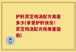 护肝灵芝鸡汤配方用量多少(享受护肝快乐！灵芝鸡汤配方和用量指南)