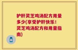 护肝灵芝鸡汤配方用量多少(享受护肝快乐！灵芝鸡汤配方和用量指南)