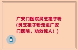 广安门医院灵芝孢子粉(灵芝孢子粉走进广安门医院，功效惊人！)