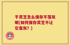 干灵芝怎么保存不落灰呢(如何保存灵芝不让它变灰？)