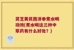 灵芝黄芪西洋参煮水喝功效(煮水喝这三种中草药有什么好处？)