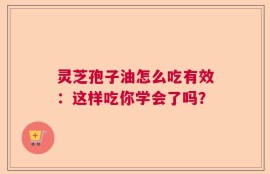 灵芝孢子油怎么吃有效：这样吃你学会了吗？