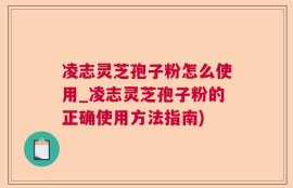 凌志灵芝孢子粉怎么使用_凌志灵芝孢子粉的正确使用方法指南)
