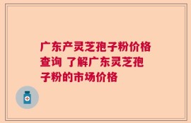 广东产灵芝孢子粉价格查询 了解广东灵芝孢子粉的市场价格