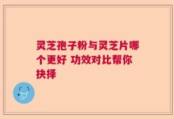 灵芝孢子粉与灵芝片哪个更好 功效对比帮你抉择