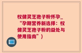权健灵芝孢子粉怀孕_“孕期营养新选择：权健灵芝孢子粉的益处与使用指南”)