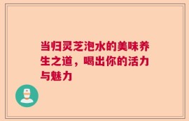 当归灵芝泡水的美味养生之道，喝出你的活力与魅力