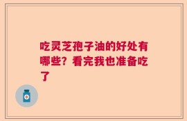 吃灵芝孢子油的好处有哪些？看完我也准备吃了