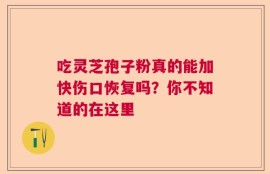 吃灵芝孢子粉真的能加快伤口恢复吗？你不知道的在这里