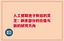 人工提取孢子粉后的灵芝：剩余部分的价值与新的研究方向