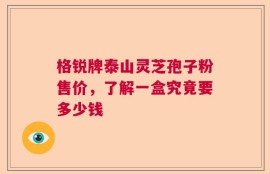 格锐牌泰山灵芝孢子粉售价，了解一盒究竟要多少钱