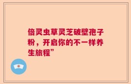 倍灵虫草灵芝破壁孢子粉，开启你的不一样养生旅程”