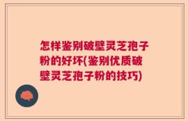 怎样鉴别破壁灵芝孢子粉的好坏(鉴别优质破壁灵芝孢子粉的技巧)