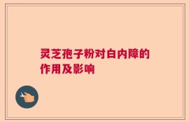 灵芝孢子粉对白内障的作用及影响