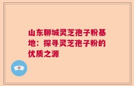 山东聊城灵芝孢子粉基地：探寻灵芝孢子粉的优质之源