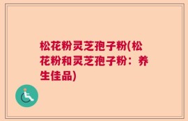 松花粉灵芝孢子粉(松花粉和灵芝孢子粉：养生佳品)