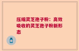 压缩灵芝孢子粉：高效吸收的灵芝孢子粉新形态