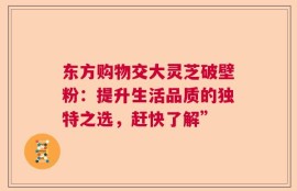 东方购物交大灵芝破壁粉：提升生活品质的独特之选，赶快了解”