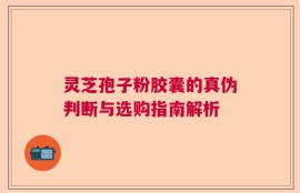 灵芝孢子粉胶囊的真伪判断与选购指南解析