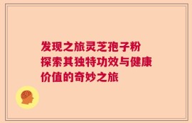 发现之旅灵芝孢子粉 探索其独特功效与健康价值的奇妙之旅