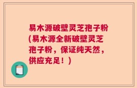 易木源破壁灵芝孢子粉(易木源全新破壁灵芝孢子粉，保证纯天然，供应充足！)