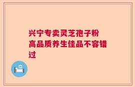兴宁专卖灵芝孢子粉 高品质养生佳品不容错过