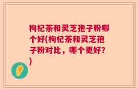 枸杞茶和灵芝孢子粉哪个好(枸杞茶和灵芝孢子粉对比，哪个更好？)