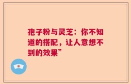 孢子粉与灵芝：你不知道的搭配，让人意想不到的效果”