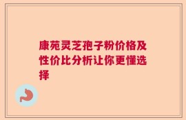 康苑灵芝孢子粉价格及性价比分析让你更懂选择