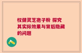 权健灵芝孢子粉 探究其实际效果与背后隐藏的问题