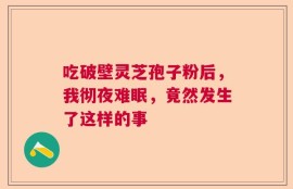吃破壁灵芝孢子粉后，我彻夜难眠，竟然发生了这样的事