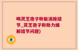 喝灵芝孢子粉能消除结节_灵芝孢子粉助力缓解结节问题)