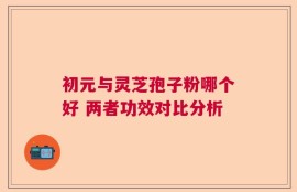 初元与灵芝孢子粉哪个好 两者功效对比分析