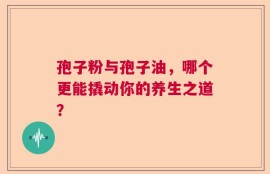 孢子粉与孢子油，哪个更能撬动你的养生之道？