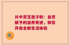 川中灵芝孢子粉：自然赋予的滋养奇迹，带你开启全新生活体验