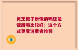 灵芝孢子粉饭前喝还是饭后喝比较好：这个方式更受消费者推荐