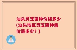 汕头灵芝菌种价格多少(汕头地区灵芝菌种售价是多少？)