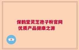 保鹤堂灵芝孢子粉官网 优质产品健康之源