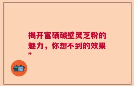 揭开富硒破壁灵芝粉的魅力，你想不到的效果”