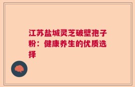 江苏盐城灵芝破壁孢子粉：健康养生的优质选择