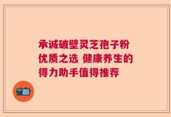 承诚破壁灵芝孢子粉 优质之选 健康养生的得力助手值得推荐