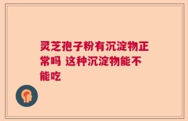 灵芝孢子粉有沉淀物正常吗 这种沉淀物能不能吃