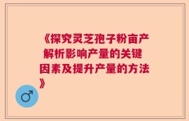 《探究灵芝孢子粉亩产 解析影响产量的关键因素及提升产量的方法》