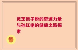 灵芝孢子粉的奇迹力量与孙红艳的健康之路探索