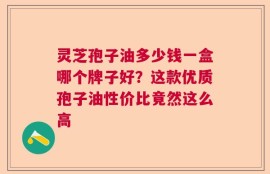 灵芝孢子油多少钱一盒哪个牌子好？这款优质孢子油性价比竟然这么高