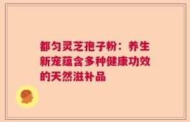 都匀灵芝孢子粉：养生新宠蕴含多种健康功效的天然滋补品